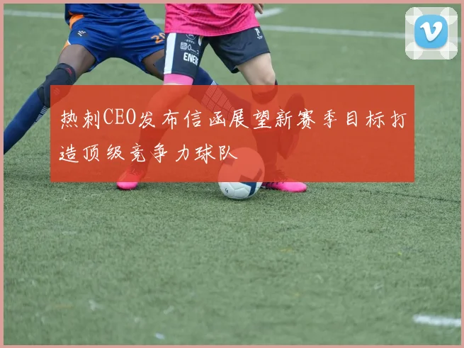 热刺CEO发布信函展望新赛季目标打造顶级竞争力球队