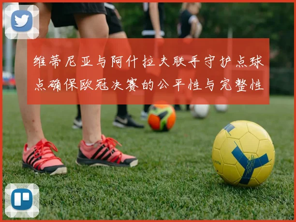 维蒂尼亚与阿什拉夫联手守护点球点确保欧冠决赛的公平性与完整性
