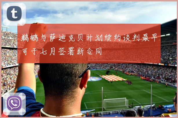 鹈鹕与萨迪克贝计划续约谈判最早可于七月签署新合同