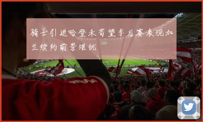 骑士引进哈登未寄望季后赛表现加兰续约前景堪忧