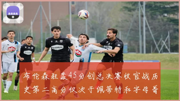 布伦森狂轰45分创总决赛收官战历史第二高分仅次于佩蒂特和字母哥