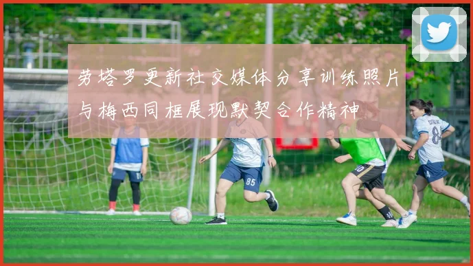 劳塔罗更新社交媒体分享训练照片与梅西同框展现默契合作精神