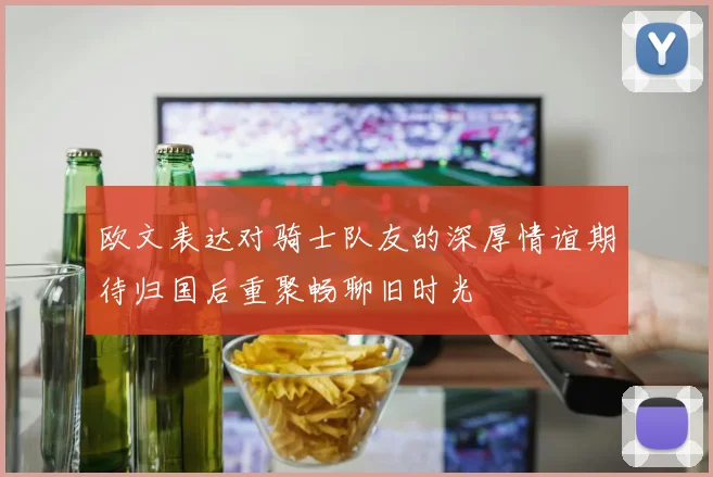 欧文表达对骑士队友的深厚情谊期待归国后重聚畅聊旧时光