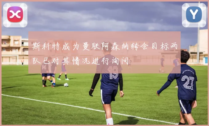斯科特成为曼联阿森纳转会目标两队已对其情况进行询问