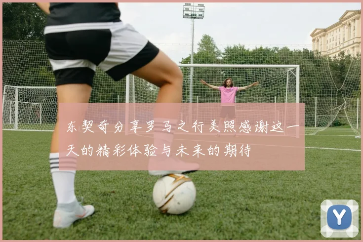 东契奇分享罗马之行美照感谢这一天的精彩体验与未来的期待