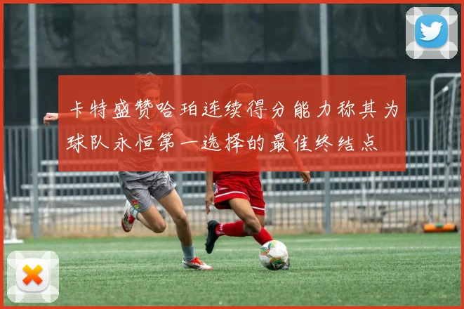 卡特盛赞哈珀连续得分能力称其为球队永恒第一选择的最佳终结点