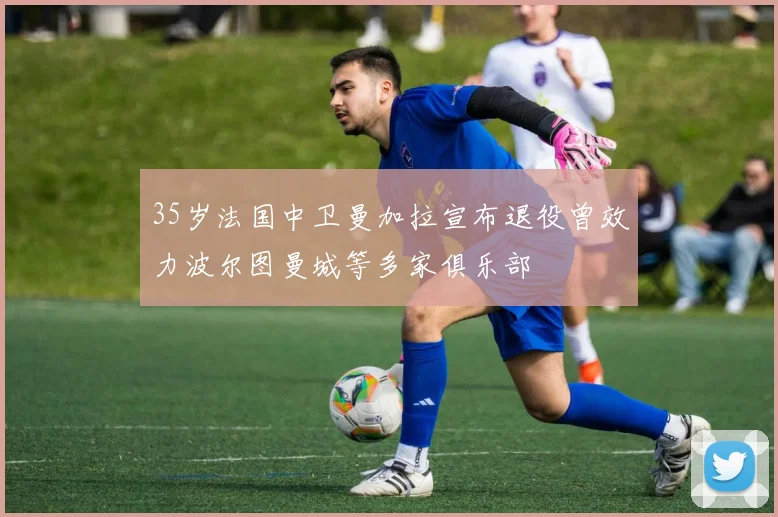 35岁法国中卫曼加拉宣布退役曾效力波尔图曼城等多家俱乐部