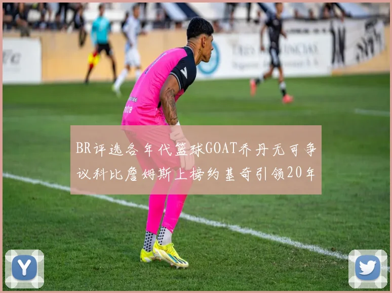 BR评选各年代篮球GOAT乔丹无可争议科比詹姆斯上榜约基奇引领20年代无库里