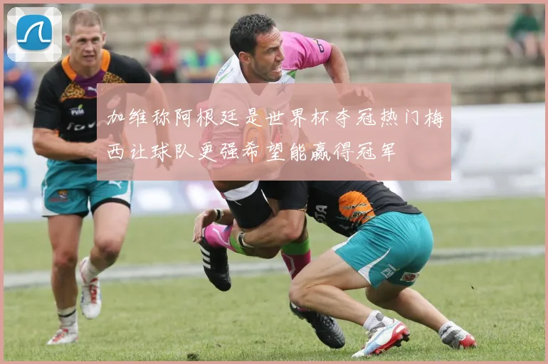 加维称阿根廷是世界杯夺冠热门梅西让球队更强希望能赢得冠军