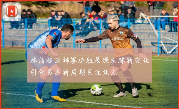 林诗栋亚锦赛连胜展现发球新变化引领男乒新周期关注焦点