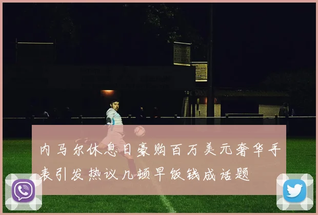 内马尔休息日豪购百万美元奢华手表引发热议几顿早饭钱成话题