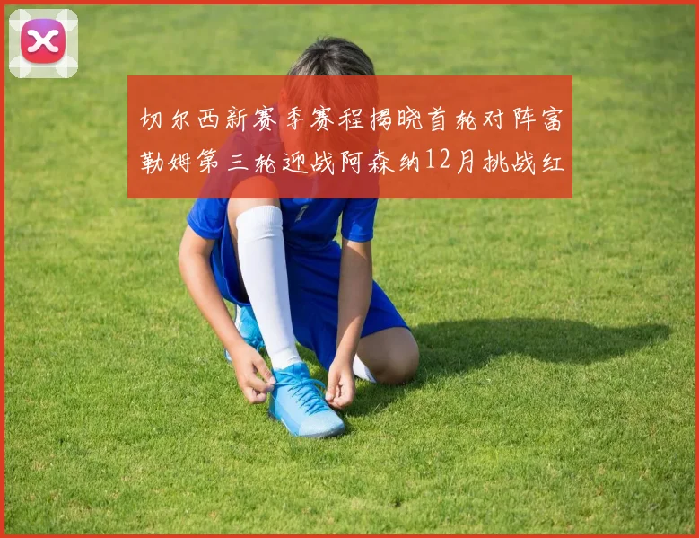 切尔西新赛季赛程揭晓首轮对阵富勒姆第三轮迎战阿森纳12月挑战红军和蓝月亮