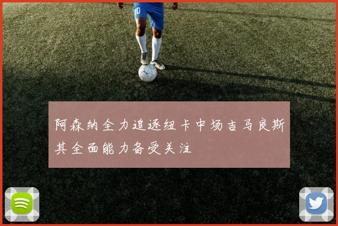 阿森纳全力追逐纽卡中场吉马良斯其全面能力备受关注