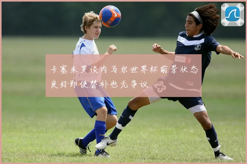 卡塞米罗谈内马尔世界杯前景状态良好即使替补也无争议