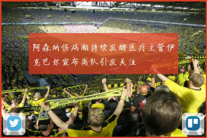 阿森纳伤病潮持续发酵医疗主管伊克巴尔宣布离队引发关注