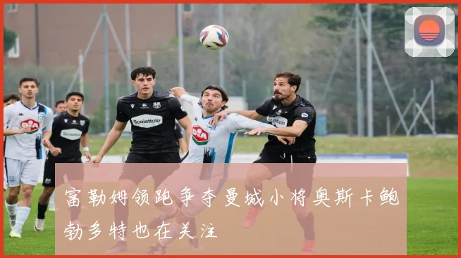 富勒姆领跑争夺曼城小将奥斯卡鲍勃多特也在关注