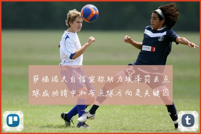 萨福诺夫自信宣称助力埃泽罚丢点球成功猜中加布点球方向是关键因素